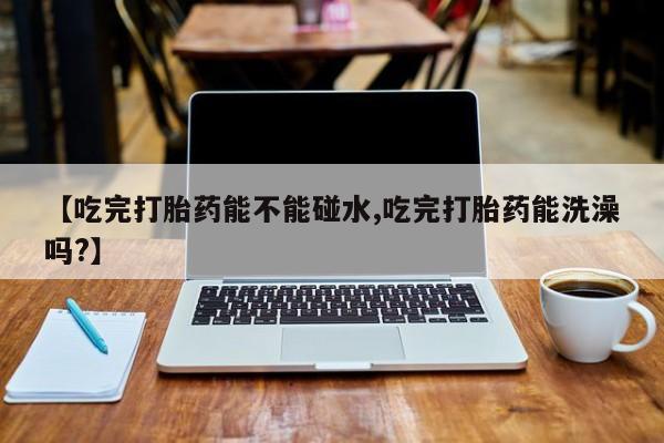 堕胎药网上正品购买微信【吃完打胎药能不能碰水,吃完打胎药能洗澡吗?】