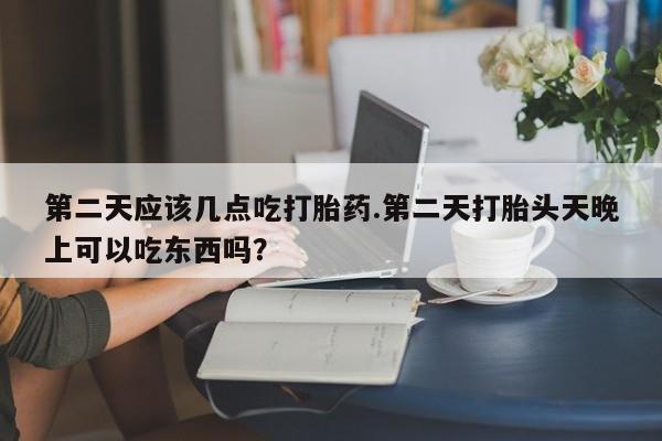 堕胎药网上正品购买微信第二天应该几点吃打胎药.第二天打胎头天晚上可以吃东西吗？