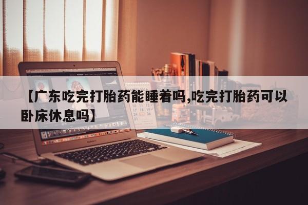 堕胎药网上正品购买微信【广东吃完打胎药能睡着吗,吃完打胎药可以卧床休息吗】