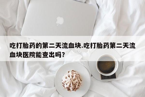 堕胎药网上正品购买微信吃打胎药的第二天流血块.吃打胎药第二天流血块医院能查出吗？