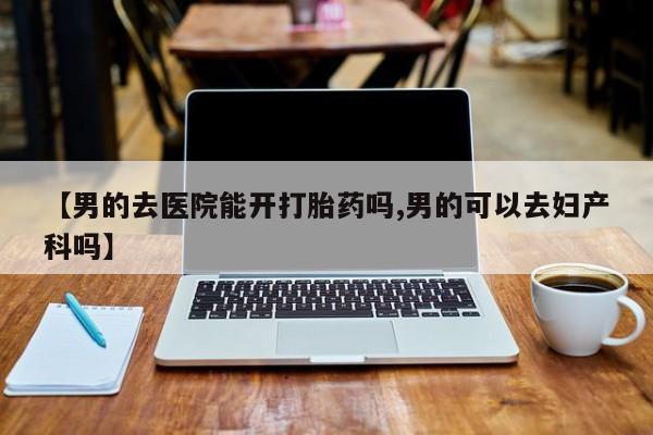 堕胎药网上正品购买微信【男的去医院能开打胎药吗,男的可以去妇产科吗】