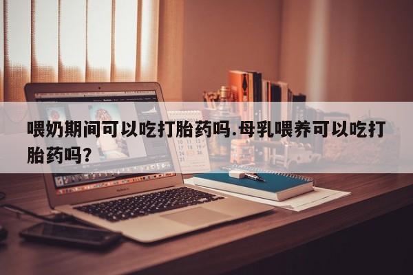 堕胎药网上正品购买微信喂奶期间可以吃打胎药吗.母乳喂养可以吃打胎药吗？