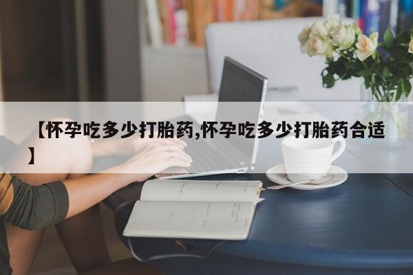 堕胎药网上正品购买微信【怀孕吃多少打胎药,怀孕吃多少打胎药合适】