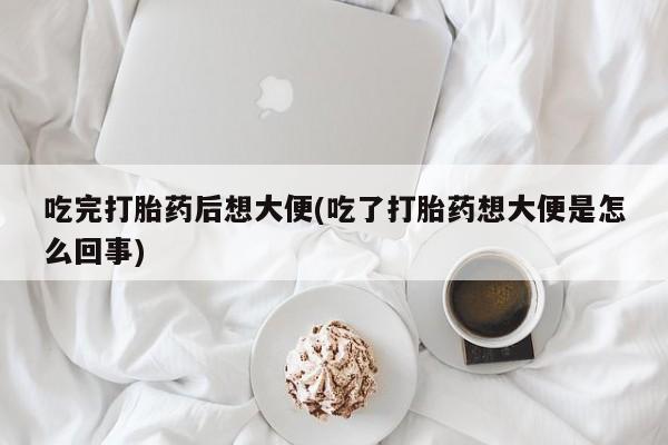 堕胎药网上正品购买微信吃完打胎药后想大便(吃了打胎药想大便是怎么回事)