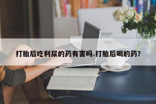 堕胎药网上正品购买微信打胎后吃利尿的药有害吗.打胎后喝的药？