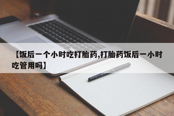 堕胎药网上正品购买微信【饭后一个小时吃打胎药,打胎药饭后一小时吃管用吗】