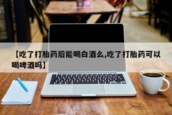 堕胎药网上正品购买微信【吃了打胎药后能喝白酒么,吃了打胎药可以喝啤酒吗】