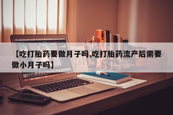堕胎药网上正品购买微信【吃打胎药要做月子吗,吃打胎药流产后需要做小月子吗】