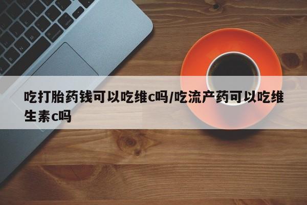 堕胎药网上正品购买微信吃打胎药钱可以吃维c吗/吃流产药可以吃维生素c吗