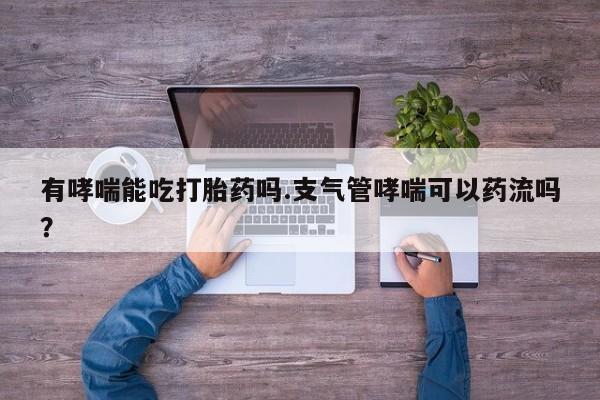 堕胎药网上正品购买微信有哮喘能吃打胎药吗.支气管哮喘可以药流吗？