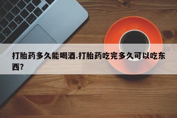 堕胎药网上正品购买微信打胎药多久能喝酒.打胎药吃完多久可以吃东西？